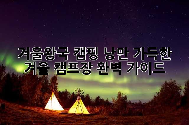 겨울왕국 캠핑: 낭만 가득한 겨울 캠프장 완벽 가이드